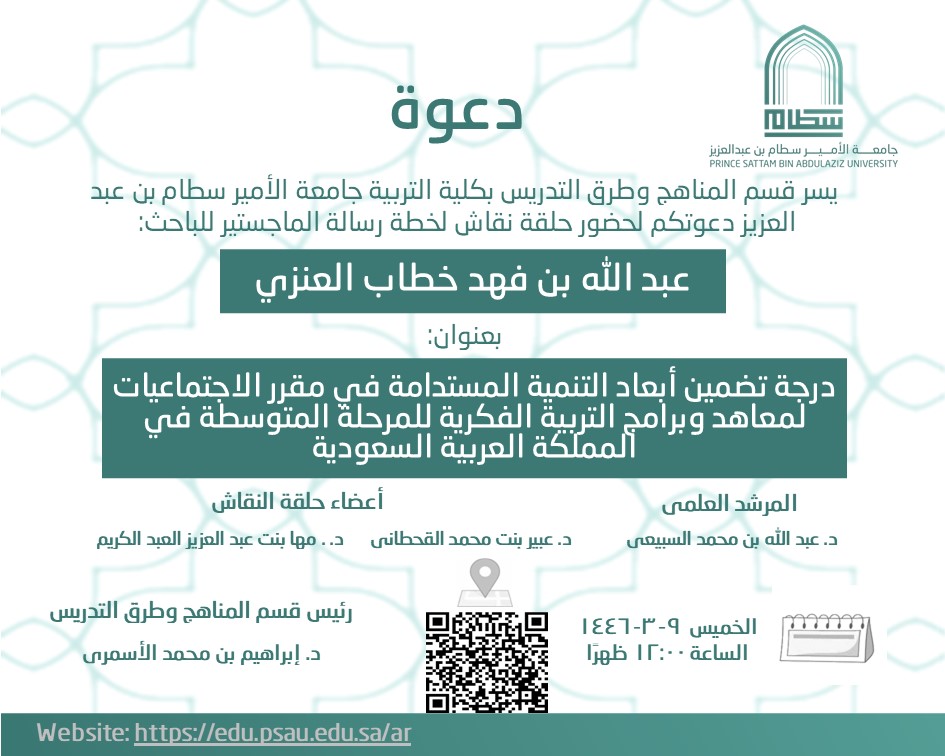 The Department of Curricula and Instructions at the College of Education, Prince Sattam Bin Abdulaziz University, is pleased to invite you to attend a discussion session for the master’s thesis plan of the researcher/ Abdullah Al-Enzi, entitled: The degree of inclusion of sustainable development dimensions in the social studies curriculum for intellectual education institutes and programs for the intermediate stage in the Kingdom of Saudi Arabia, on Thursday 9-3-1446 AH at 12 pm via Zoom.